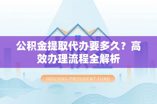 潜江公积金提取代办要多久？高效办理流程全解析