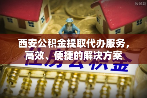 潜江西安公积金提取代办服务，高效、便捷的解决方案