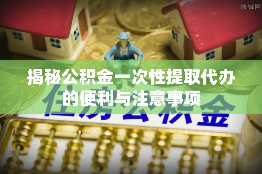 潜江揭秘公积金一次性提取代办的便利与注意事项