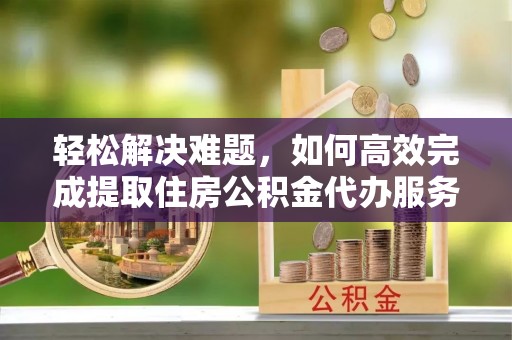潜江轻松解决难题，如何高效完成提取住房公积金代办服务
