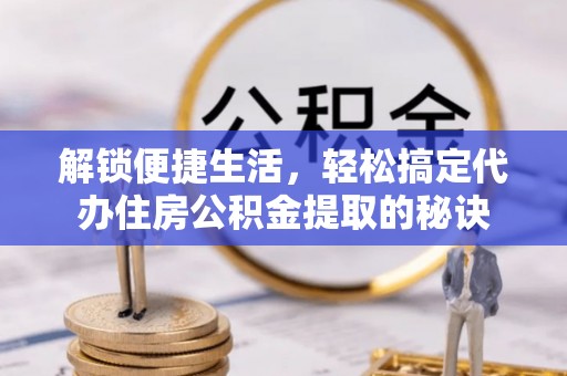 潜江解锁便捷生活，轻松搞定代办住房公积金提取的秘诀