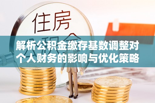 潜江解析公积金缴存基数调整对个人财务的影响与优化策略