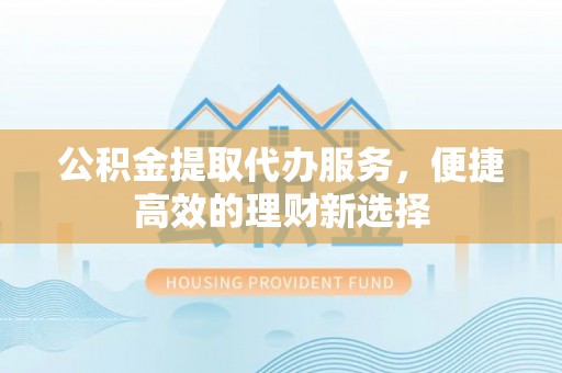 潜江公积金提取代办服务，便捷高效的理财新选择