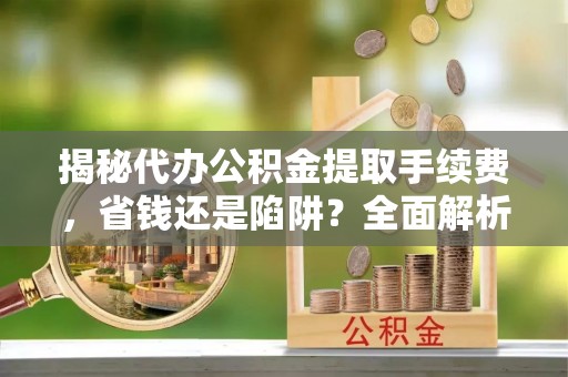 潜江揭秘代办公积金提取手续费，省钱还是陷阱？全面解析与避坑指南