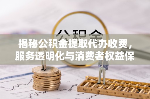 潜江揭秘公积金提取代办收费，服务透明化与消费者权益保障