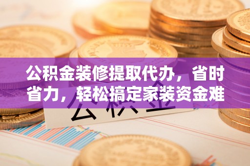 潜江公积金装修提取代办，省时省力，轻松搞定家装资金难题