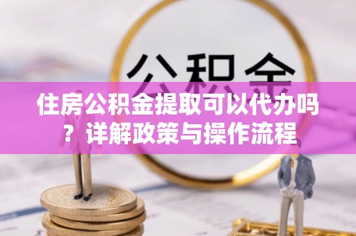 潜江住房公积金提取可以代办吗？详解政策与操作流程