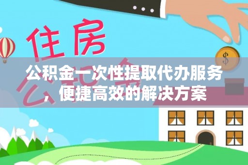 潜江公积金一次性提取代办服务，便捷高效的解决方案