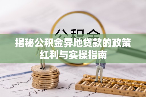 潜江揭秘公积金异地贷款的政策红利与实操指南