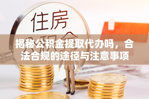 潜江揭秘公积金提取代办吗，合法合规的途径与注意事项
