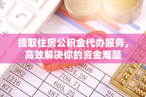潜江提取住房公积金代办服务，高效解决你的资金难题