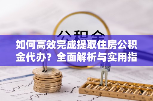 潜江如何高效完成提取住房公积金代办？全面解析与实用指南