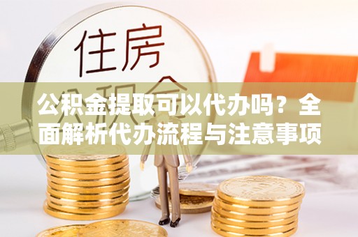 潜江公积金提取可以代办吗？全面解析代办流程与注意事项